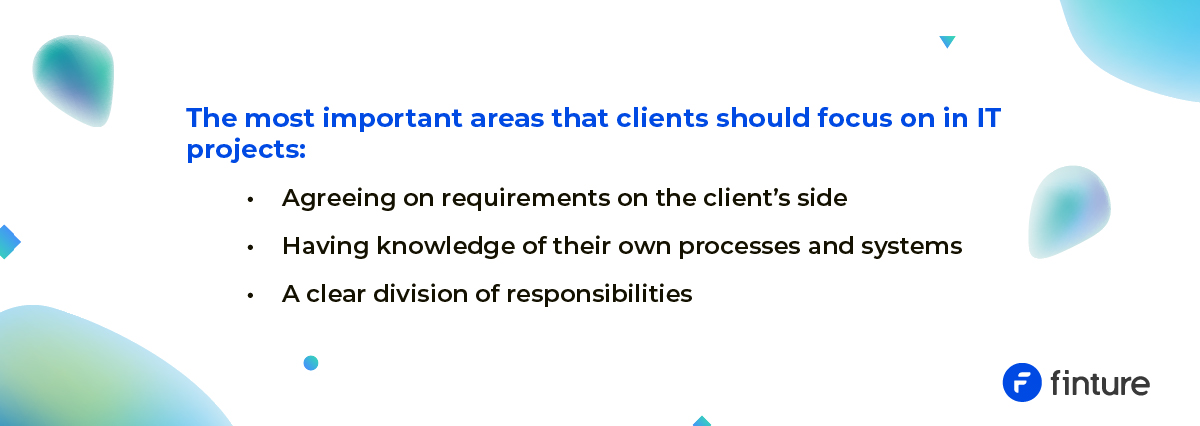 The most important areas that clients should take focus on in IT projects: – Agreeing on client requirements on the client's side – Having knowledge of their processes and systems – A clear division of responsibilities