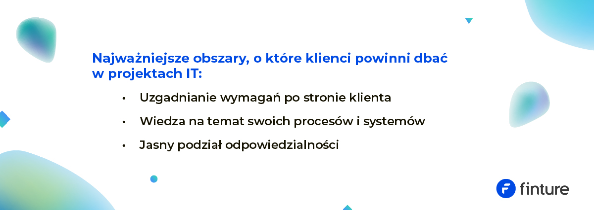 Najważniejsze obszary, o które klienci powinni zadbać w projektach IT: – Uzgadnianie wymagań po stronie klienta – Wiedza na temat swoich procesów i systemów – Jasny podział odpowiedzialności
